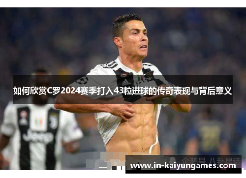 如何欣赏C罗2024赛季打入43粒进球的传奇表现与背后意义