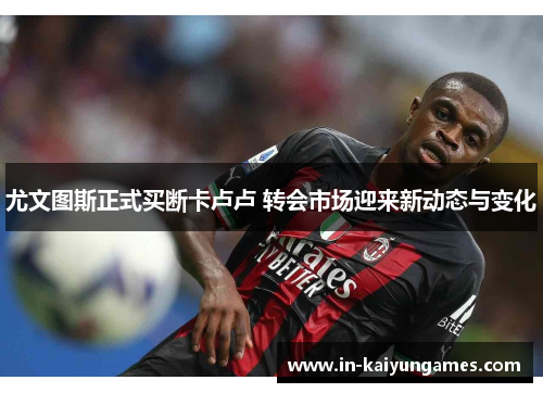 尤文图斯正式买断卡卢卢 转会市场迎来新动态与变化
