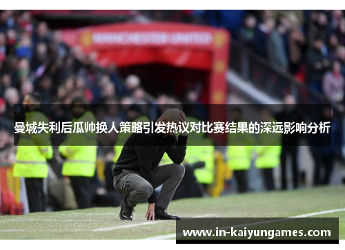 曼城失利后瓜帅换人策略引发热议对比赛结果的深远影响分析