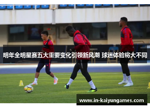 明年全明星赛五大重要变化引领新风潮 球迷体验将大不同