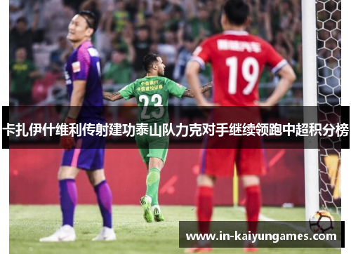 卡扎伊什维利传射建功泰山队力克对手继续领跑中超积分榜