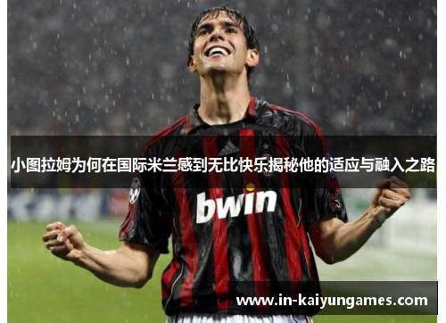 小图拉姆为何在国际米兰感到无比快乐揭秘他的适应与融入之路
