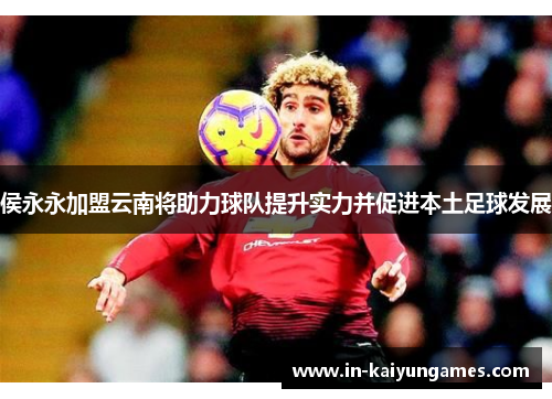 侯永永加盟云南将助力球队提升实力并促进本土足球发展