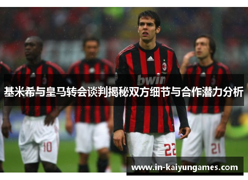 基米希与皇马转会谈判揭秘双方细节与合作潜力分析