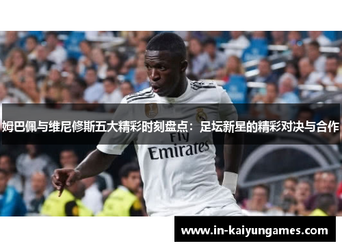 姆巴佩与维尼修斯五大精彩时刻盘点：足坛新星的精彩对决与合作