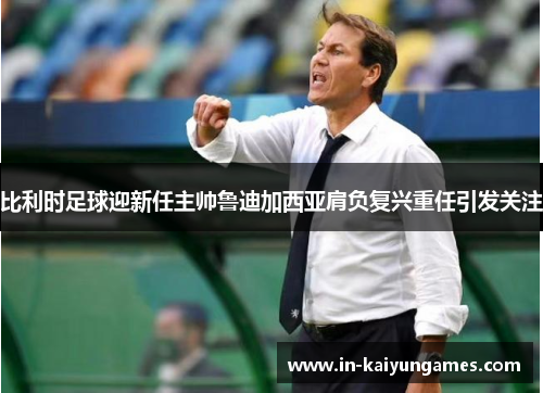 比利时足球迎新任主帅鲁迪加西亚肩负复兴重任引发关注