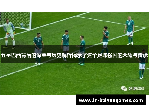 五星巴西背后的深意与历史解析揭示了这个足球强国的荣耀与传承