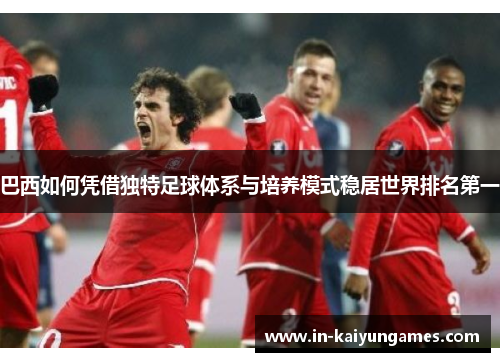 巴西如何凭借独特足球体系与培养模式稳居世界排名第一