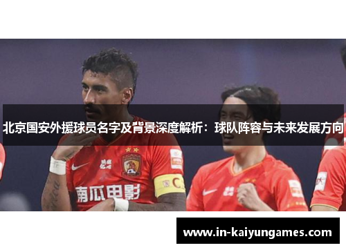 北京国安外援球员名字及背景深度解析：球队阵容与未来发展方向