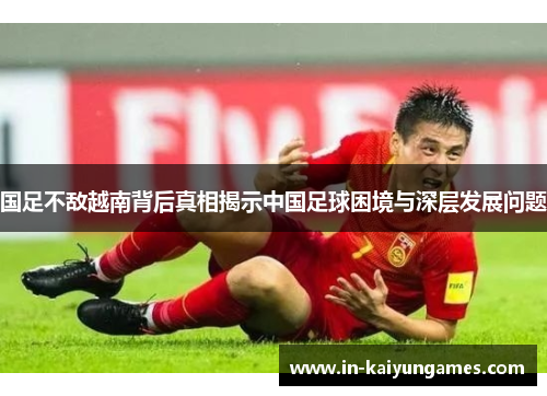 国足不敌越南背后真相揭示中国足球困境与深层发展问题