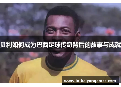 贝利如何成为巴西足球传奇背后的故事与成就