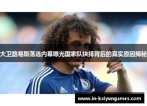 大卫路易斯落选内幕曝光国家队抉择背后的真实原因揭秘