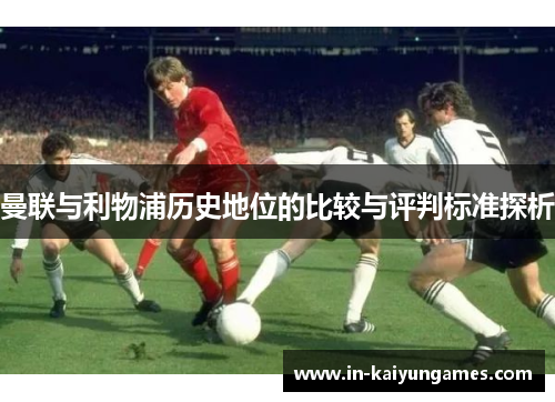 曼联与利物浦历史地位的比较与评判标准探析 曼联与利物浦历史地位的比较与评判标准探析