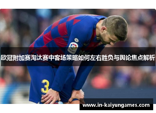 欧冠附加赛淘汰赛中客场策略如何左右胜负与舆论焦点解析 欧冠附加赛淘汰赛中客场策略如何左右胜负与舆论焦点解析