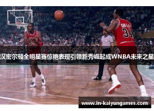 汉密尔顿全明星赛惊艳表现引领新秀崛起成WNBA未来之星