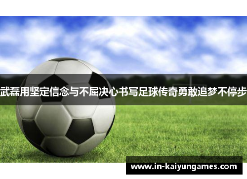 武磊用坚定信念与不屈决心书写足球传奇勇敢追梦不停步