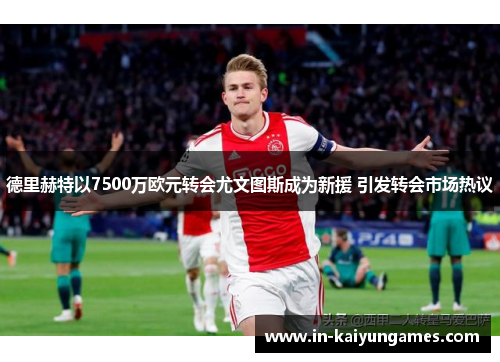 德里赫特以7500万欧元转会尤文图斯成为新援 引发转会市场热议