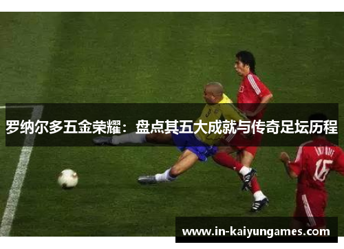 罗纳尔多五金荣耀：盘点其五大成就与传奇足坛历程