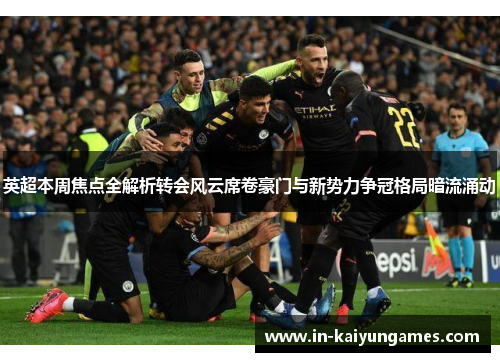 英超本周焦点全解析转会风云席卷豪门与新势力争冠格局暗流涌动