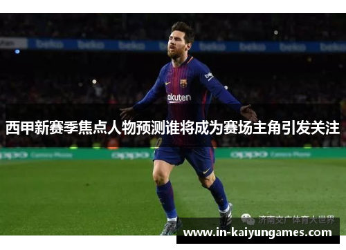 西甲新赛季焦点人物预测谁将成为赛场主角引发关注